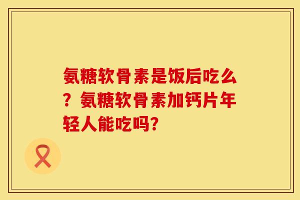 氨糖软骨素是饭后吃么？氨糖软骨素加钙片年轻人能吃吗？