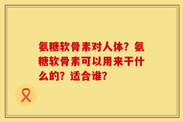 氨糖软骨素对人体?氨糖软骨素可以用来干什么的?适合谁? 氨糖软骨素对人体?氨糖软骨素可以用来干什么的?适合谁?