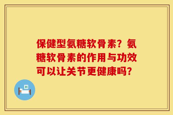 保健型氨糖软骨素？氨糖软骨素的作用与功效可以让关节更健康吗？