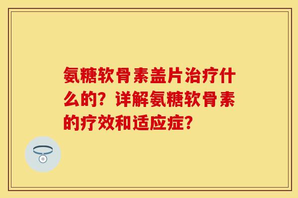 氨糖软骨素盖片什么的?详解氨糖软骨素的疗效和适应症? 氨糖软骨素盖片什么的?详解氨糖软骨素的疗效和适应症?