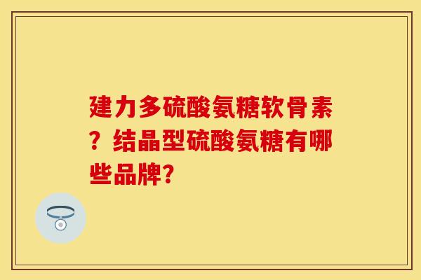 建力多硫酸氨糖软骨素?结晶型硫酸氨糖有哪些品牌? 建力多硫酸氨糖软骨素?结晶型硫酸氨糖有哪些品牌?