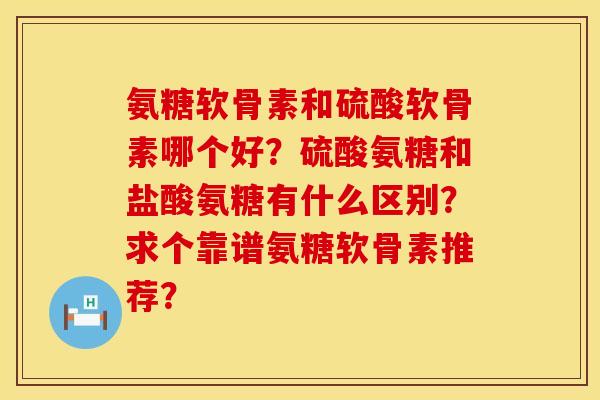 氨糖软骨素和硫酸软骨素哪个好？硫酸氨糖和盐酸氨糖有什么区别？求个靠谱氨糖软骨素推荐？