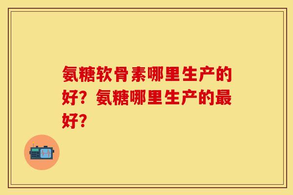 氨糖软骨素哪里生产的好？氨糖哪里生产的最好？