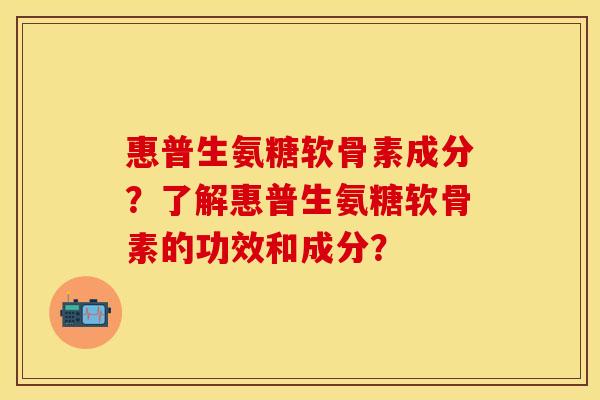 惠普生氨糖软骨素成分？了解惠普生氨糖软骨素的功效和成分？