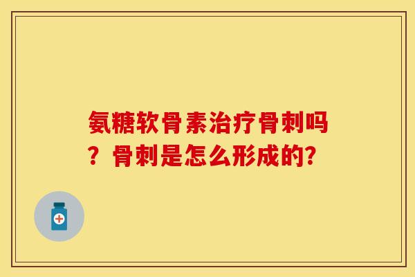 氨糖软骨素治疗骨刺吗？骨刺是怎么形成的？