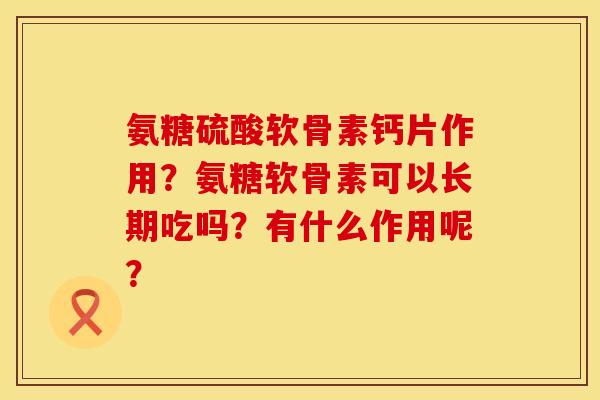 氨糖硫酸软骨素钙片作用?氨糖软骨素可以长期吃吗?有什么作用呢? 氨糖硫酸软骨素钙片作用?氨糖软骨素可以长期吃吗?有什么作用呢?