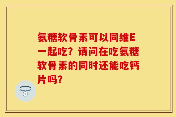 氨糖软骨素可以同维E一起吃？请问在吃氨糖软骨素的同时还能吃钙片吗？