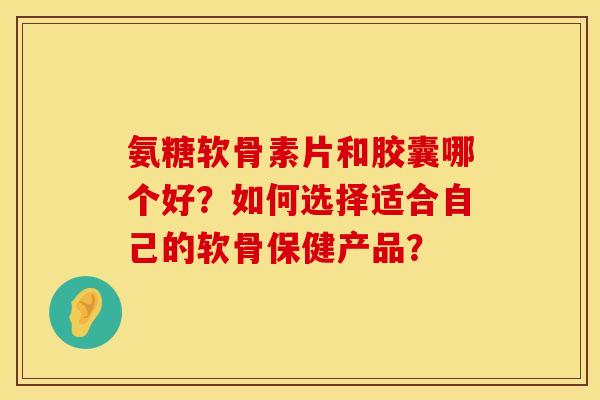 氨糖软骨素片和胶囊哪个好？如何选择适合自己的软骨保健产品？