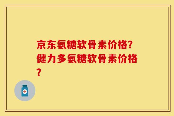 京东氨糖软骨素价格？健力多氨糖软骨素价格？