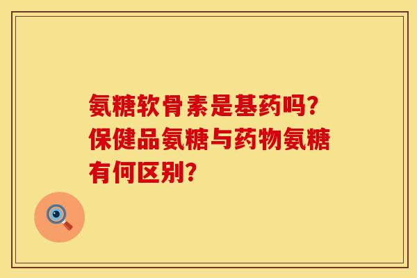 氨糖软骨素是基药吗？保健品氨糖与药物氨糖有何区别？