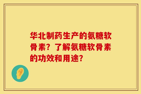 华北制药生产的氨糖软骨素？了解氨糖软骨素的功效和用途？