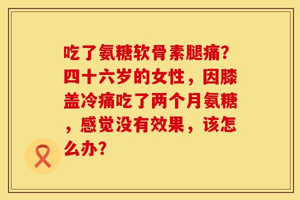 吃了氨糖软骨素腿痛？四十六岁的女性，因膝盖冷痛吃了两个月氨糖，感觉没有效果，该怎么办？