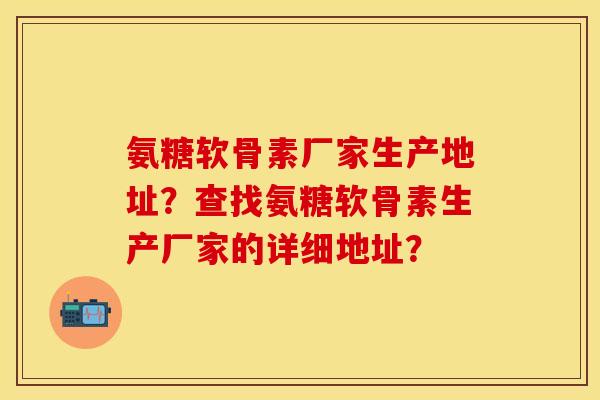 氨糖软骨素厂家生产地址?查找氨糖软骨素生产厂家的详细地址? 氨糖软骨素厂家生产地址?查找氨糖软骨素生产厂家的详细地址?