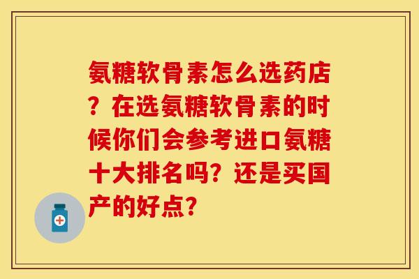 氨糖软骨素怎么选药店？在选氨糖软骨素的时候你们会参考进口氨糖十大排名吗？还是买国产的好点？
