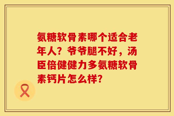 氨糖软骨素哪个适合老年人？爷爷腿不好，汤臣倍健健力多氨糖软骨素钙片怎么样？