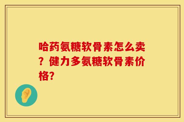 哈药氨糖软骨素怎么卖？健力多氨糖软骨素价格？