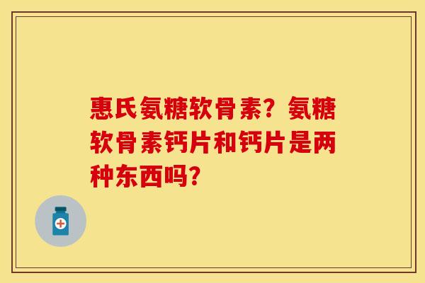 惠氏氨糖软骨素？氨糖软骨素钙片和钙片是两种东西吗？