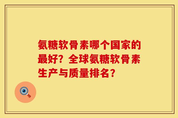氨糖软骨素哪个国家的最好？全球氨糖软骨素生产与质量排名？