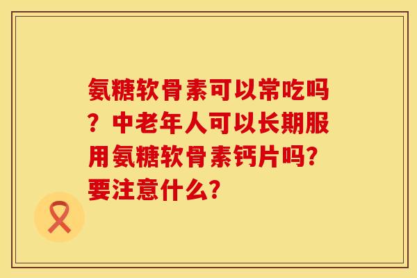氨糖软骨素可以常吃吗？中老年人可以长期服用氨糖软骨素钙片吗？要注意什么？