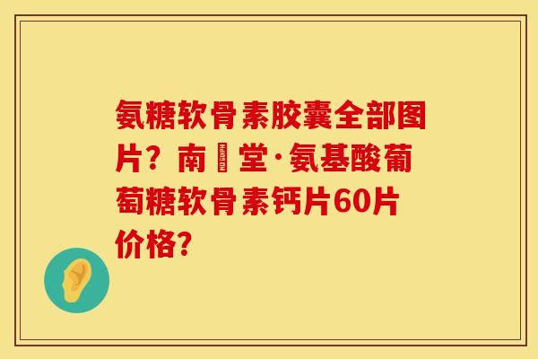 氨糖软骨素胶囊全部图片？南雲堂·氨基酸葡萄糖软骨素钙片60片价格？