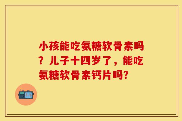 小孩能吃氨糖软骨素吗？儿子十四岁了，能吃氨糖软骨素钙片吗？