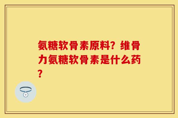氨糖软骨素原料?维骨力氨糖软骨素是什么药? 氨糖软骨素原料?维骨力氨糖软骨素是什么药?