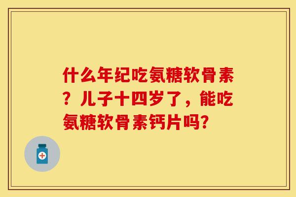什么年纪吃氨糖软骨素？儿子十四岁了，能吃氨糖软骨素钙片吗？