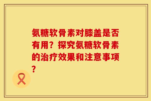 氨糖软骨素对膝盖是否有用？探究氨糖软骨素的治疗效果和注意事项？