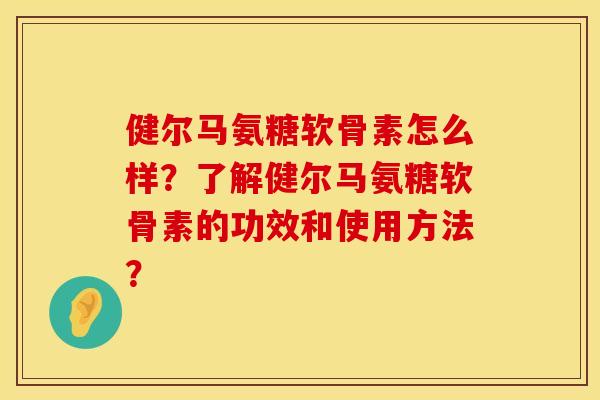 健尔马氨糖软骨素怎么样？了解健尔马氨糖软骨素的功效和使用方法？