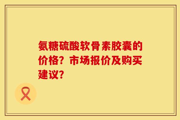 氨糖硫酸软骨素胶囊的价格？市场报价及购买建议？