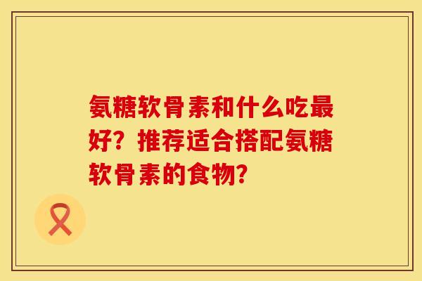氨糖软骨素和什么吃最好？推荐适合搭配氨糖软骨素的食物？
