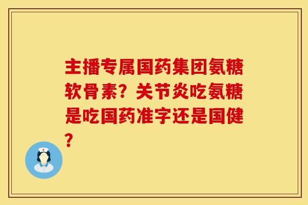 主播专属国药集团氨糖软骨素？关节炎吃氨糖是吃国药准字还是国健？