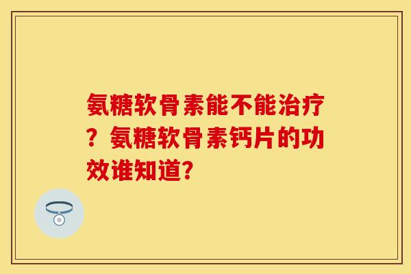 氨糖软骨素能不能治疗？氨糖软骨素钙片的功效谁知道？