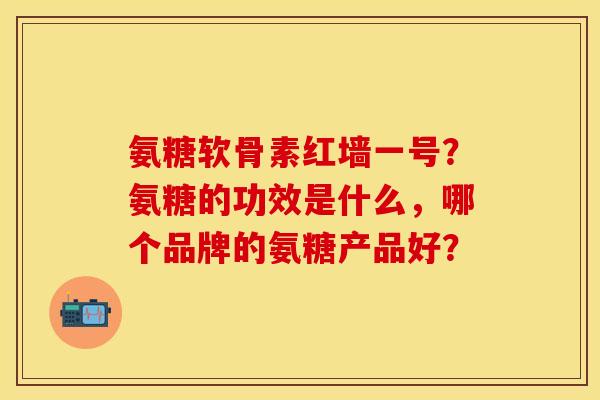 氨糖软骨素红墙一号？氨糖的功效是什么，哪个品牌的氨糖产品好？