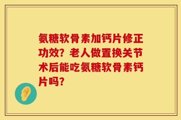 氨糖软骨素加钙片修正功效？老人做置换关节术后能吃氨糖软骨素钙片吗？