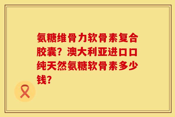 氨糖维骨力软骨素复合胶囊?澳大利亚进口口纯天然氨糖软骨素多少钱? 氨糖维骨力软骨素复合胶囊?澳大利亚进口口纯天然氨糖软骨素多少钱?