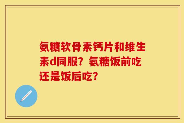 氨糖软骨素钙片和维生素d同服？氨糖饭前吃还是饭后吃？