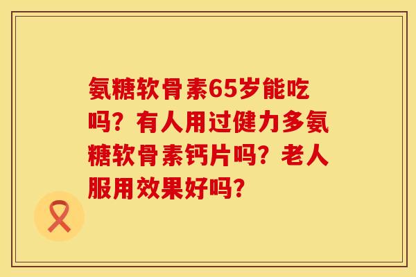 氨糖软骨素65岁能吃吗？有人用过健力多氨糖软骨素钙片吗？老人服用效果好吗？