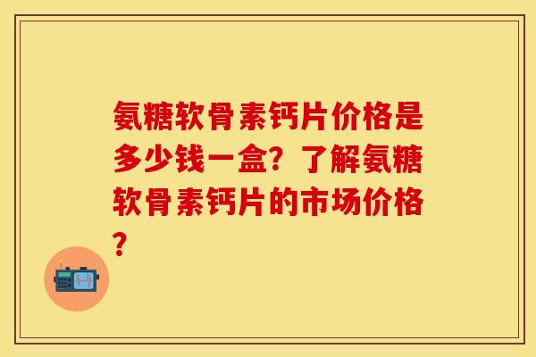 氨糖软骨素钙片价格是多少钱一盒？了解氨糖软骨素钙片的市场价格？
