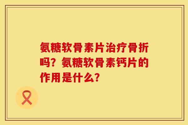 氨糖软骨素片治疗骨折吗？氨糖软骨素钙片的作用是什么？