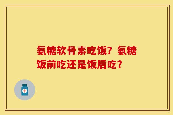 氨糖软骨素吃饭？氨糖饭前吃还是饭后吃？