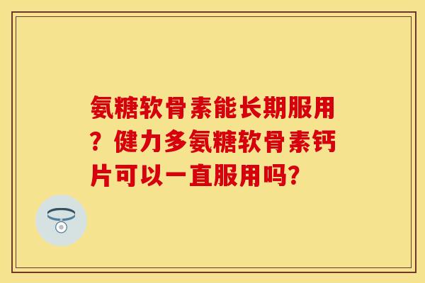 氨糖软骨素能长期服用？健力多氨糖软骨素钙片可以一直服用吗？