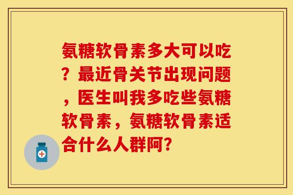 氨糖软骨素多大可以吃？近骨关节出现问题，医生叫我多吃些氨糖软骨素，氨糖软骨素适合什么人群阿？