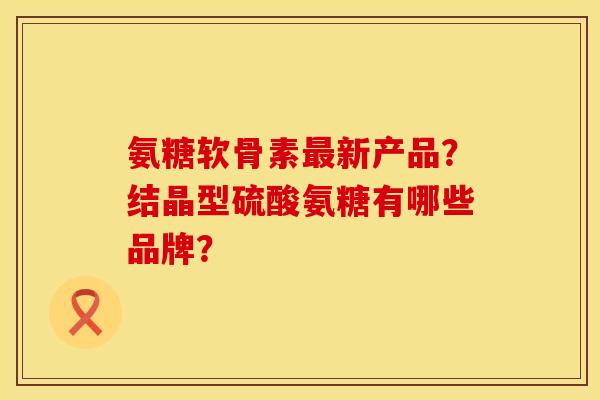 氨糖软骨素新产品?结晶型硫酸氨糖有哪些品牌? 氨糖软骨素新产品?结晶型硫酸氨糖有哪些品牌?
