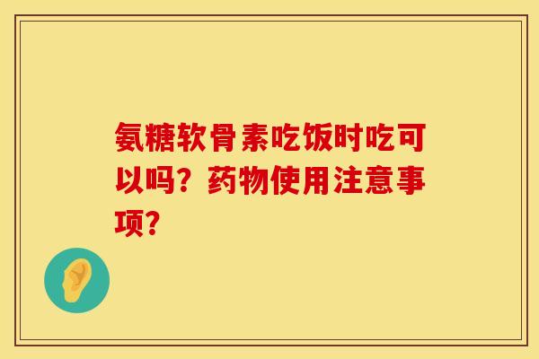 氨糖软骨素吃饭时吃可以吗?使用注意事项? 氨糖软骨素吃饭时吃可以吗?使用注意事项?