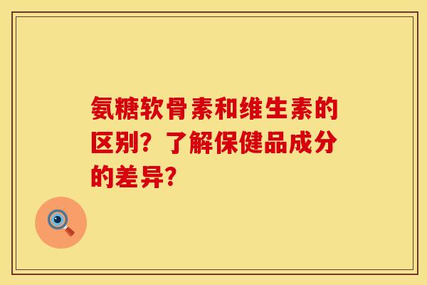 氨糖软骨素和维生素的区别？了解保健品成分的差异？