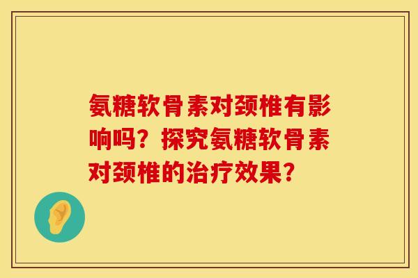 氨糖软骨素对颈椎有影响吗?探究氨糖软骨素对颈椎的效果? 氨糖软骨素对颈椎有影响吗?探究氨糖软骨素对颈椎的效果?