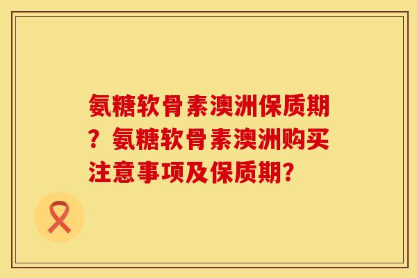 氨糖软骨素澳洲保质期？氨糖软骨素澳洲购买注意事项及保质期？