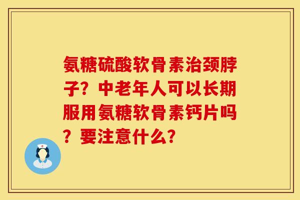 氨糖硫酸软骨素治颈脖子？中老年人可以长期服用氨糖软骨素钙片吗？要注意什么？