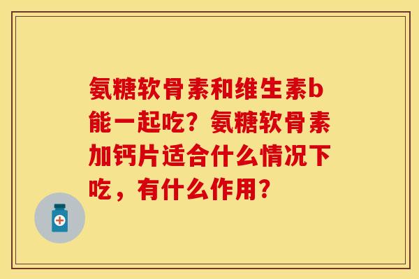 氨糖软骨素和维生素b能一起吃?氨糖软骨素加钙片适合什么情况下吃,有什么作用? 氨糖软骨素和维生素b能一起吃?氨糖软骨素加钙片适合什么情况下吃,有什么作用?